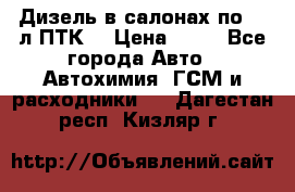 Дизель в салонах по 20 л ПТК. › Цена ­ 30 - Все города Авто » Автохимия, ГСМ и расходники   . Дагестан респ.,Кизляр г.